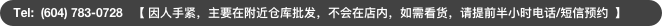 Tel:  (604) 783-0728   【 因人手紧，主要在附近仓库批发，不会在店内，如需看货，请提前半小时电话/短信预约  】